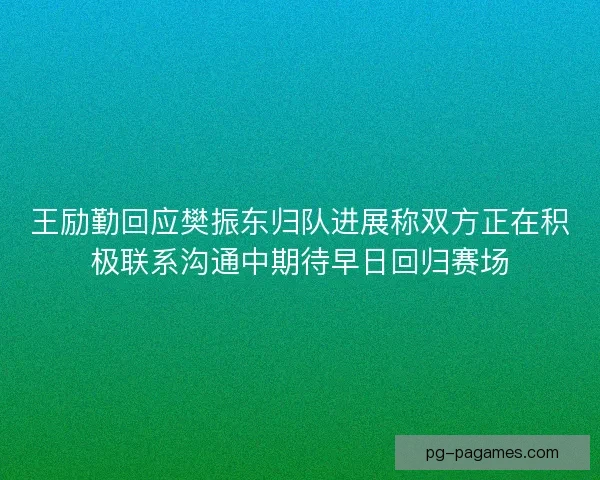 王励勤回应樊振东归队进展称双方正在积极联系沟通中期待早日回归赛场