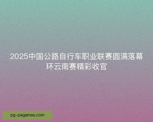 2025中国公路自行车职业联赛圆满落幕环云南赛精彩收官