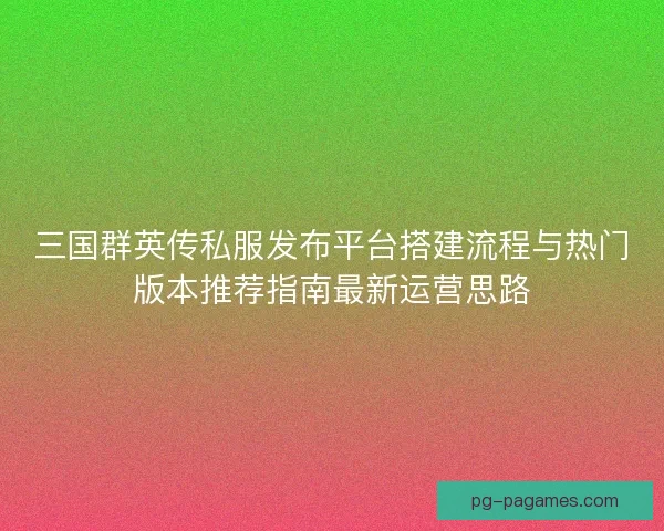 三国群英传私服发布平台搭建流程与热门版本推荐指南最新运营思路