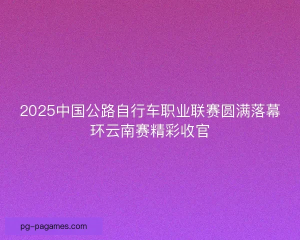 2025中国公路自行车职业联赛圆满落幕环云南赛精彩收官
