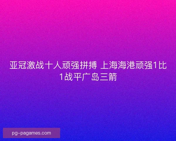 亚冠激战十人顽强拼搏 上海海港顽强1比1战平广岛三箭