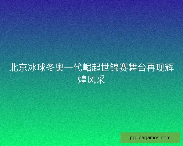 北京冰球冬奥一代崛起世锦赛舞台再现辉煌风采