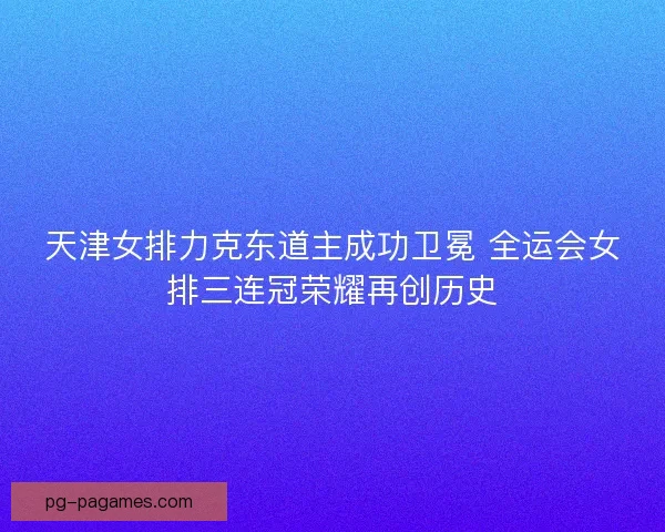 天津女排力克东道主成功卫冕 全运会女排三连冠荣耀再创历史