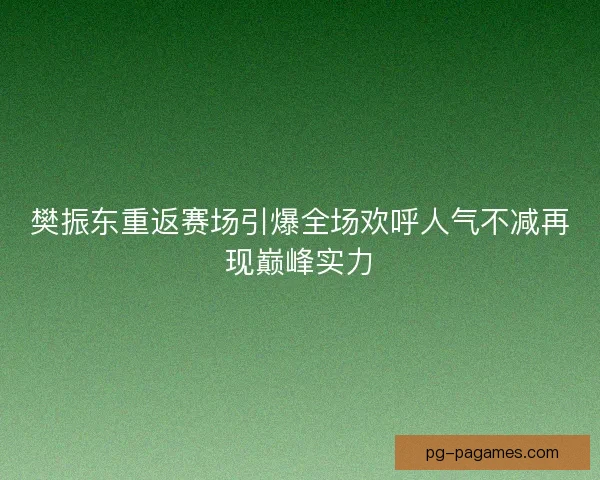 樊振东重返赛场引爆全场欢呼人气不减再现巅峰实力