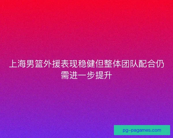 上海男篮外援表现稳健但整体团队配合仍需进一步提升