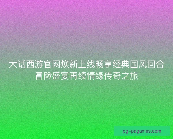 大话西游官网焕新上线畅享经典国风回合冒险盛宴再续情缘传奇之旅