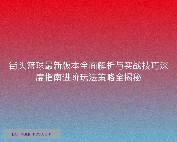 街头篮球最新版本全面解析与实战技巧深度指南进阶玩法策略全揭秘