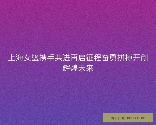 上海女篮携手共进再启征程奋勇拼搏开创辉煌未来 上海女篮携手共进再启征程奋勇拼搏开创辉煌未来