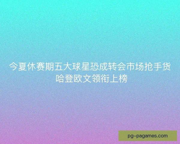 今夏休赛期五大球星恐成转会市场抢手货 哈登欧文领衔上榜 今夏休赛期五大球星恐成转会市场抢手货 哈登欧文领衔上榜
