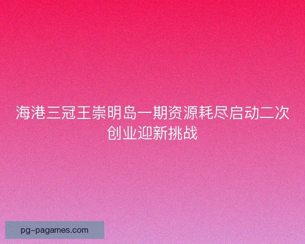 海港三冠王崇明岛一期资源耗尽启动二次创业迎新挑战