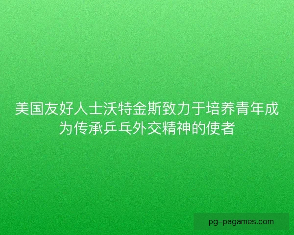 美国友好人士沃特金斯致力于培养青年成为传承乒乓外交精神的使者 美国友好人士沃特金斯致力于培养青年成为传承乒乓外交精神的使者