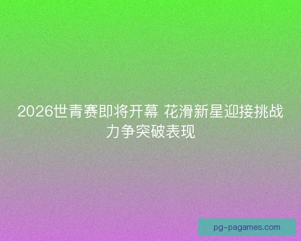 2026世青赛即将开幕 花滑新星迎接挑战力争突破表现