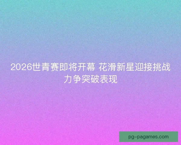 2026世青赛即将开幕 花滑新星迎接挑战力争突破表现