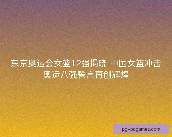 东京奥运会女篮12强揭晓 中国女篮冲击奥运八强誓言再创辉煌