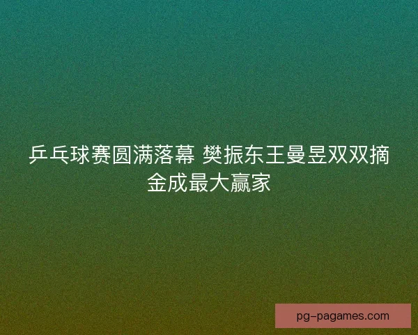 乒乓球赛圆满落幕 樊振东王曼昱双双摘金成最大赢家